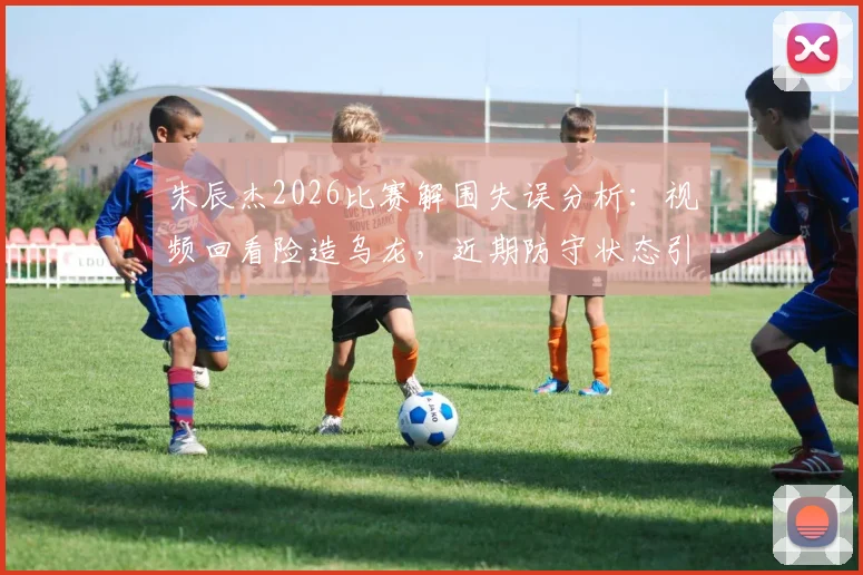 朱辰杰2026比赛解围失误分析:视频回看险造乌龙,近期防守状态引热议