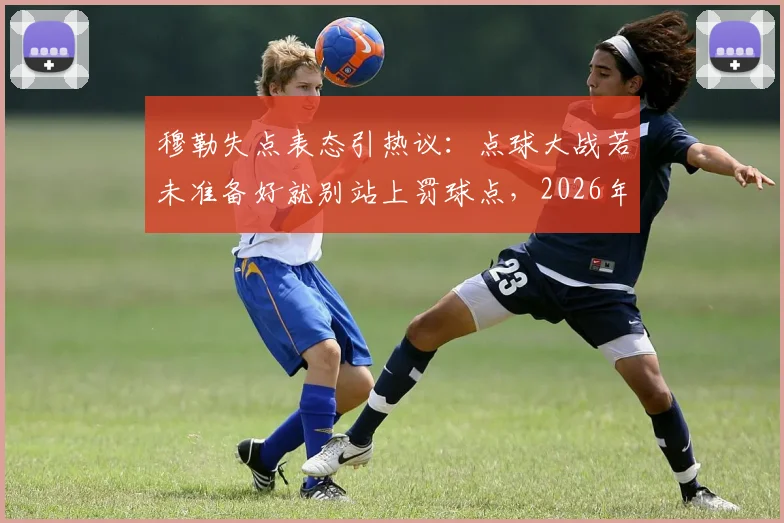 穆勒失点表态引热议：点球大战若未准备好就别站上罚球点，2026年大赛责任论解读