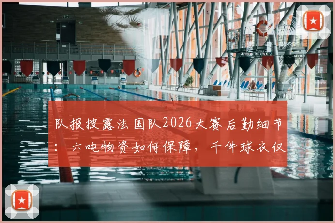 队报披露法国队2026大赛后勤细节:六吨物资如何保障,千件球衣仅是冰山一角?