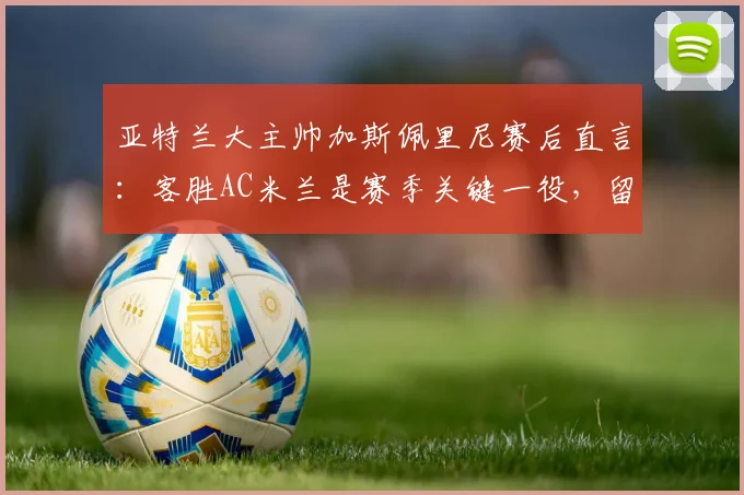 亚特兰大主帅加斯佩里尼赛后直言：客胜AC米兰是赛季关键一役，留任信心十足