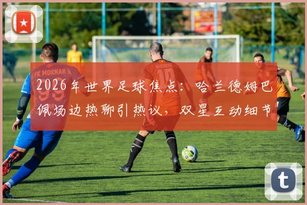 2026年世界足球焦点：哈兰德姆巴佩场边热聊引热议，双星互动细节与未来对决前瞻