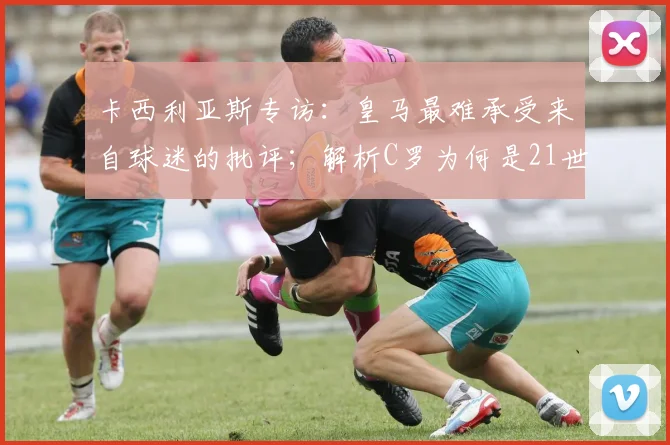 卡西利亚斯专访：皇马最难承受来自球迷的批评；解析C罗为何是21世纪皇马最伟大球员