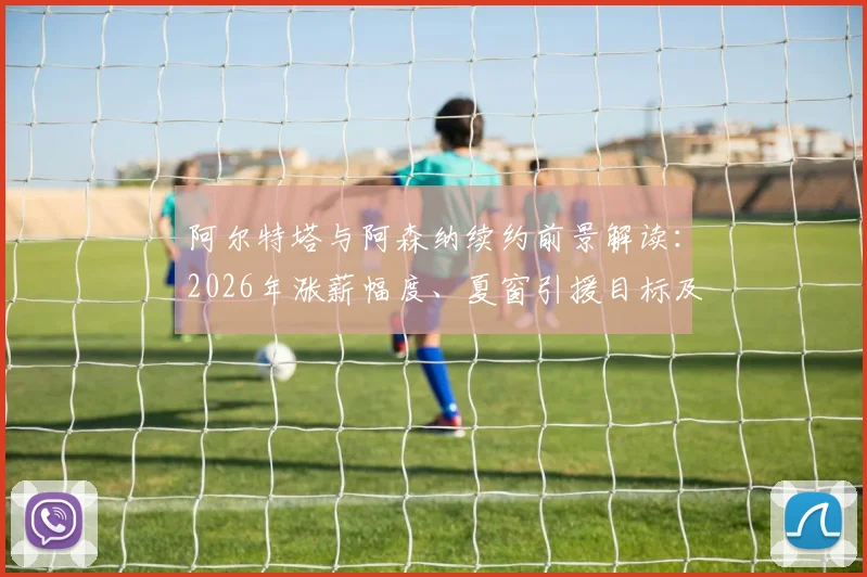 阿尔特塔与阿森纳续约前景解读：2026年涨薪幅度、夏窗引援目标及球队长远规划分析