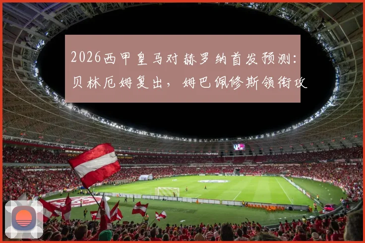 2026西甲皇马对赫罗纳首发预测:贝林厄姆复出,姆巴佩修斯领衔攻击线,附双方战术解析