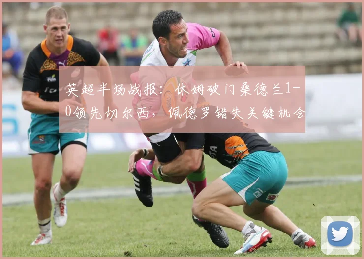英超半场战报：休姆破门桑德兰1-0领先切尔西，佩德罗错失关键机会引争议，附全场录像回放链接