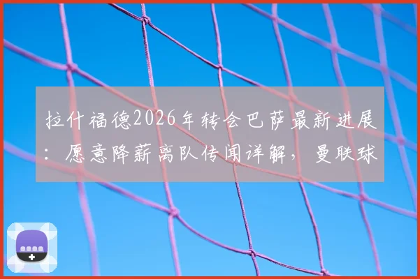 拉什福德2026年转会巴萨最新进展：愿意降薪离队传闻详解，曼联球迷如何看此消息
