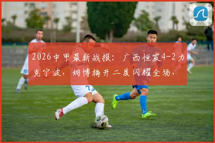 2026中甲最新战报:广西恒宸4-2力克宁波,姆博梅开二度闪耀全场,附最新积分榜与射手榜分析