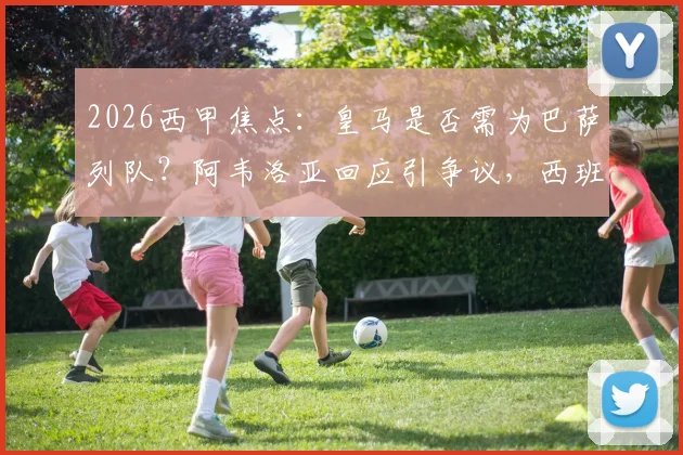 2026西甲焦点：皇马是否需为巴萨列队？阿韦洛亚回应引争议，西班牙人战成关键转折点