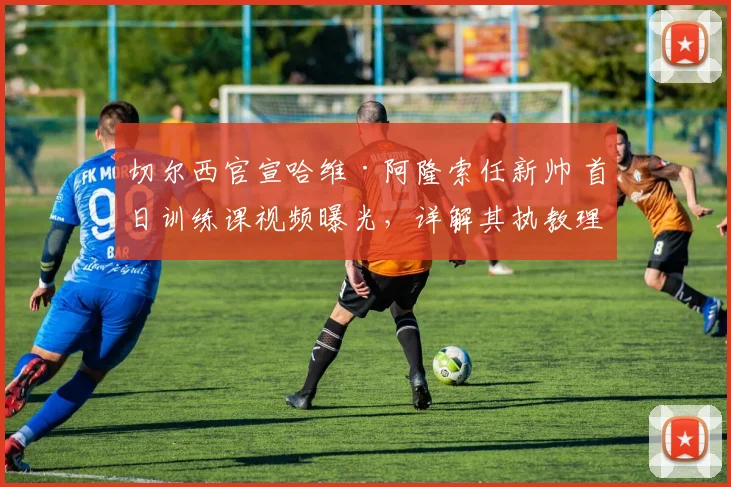 切尔西官宣哈维·阿隆索任新帅 首日训练课视频曝光，详解其执教理念与2026赛季布局