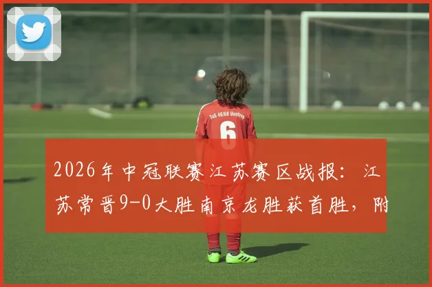 2026年中冠联赛江苏赛区战报：江苏常晋9-0大胜南京龙胜获首胜，附球队近期赛程与实力分析