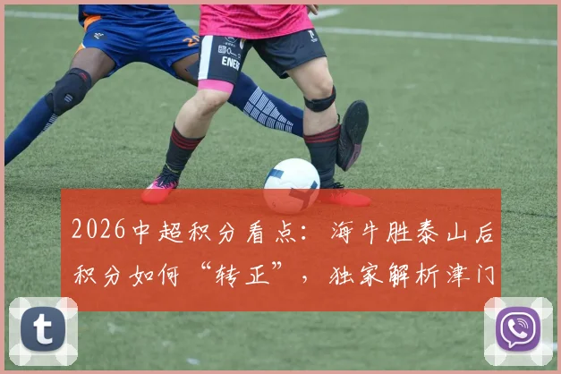 2026中超积分看点:海牛胜泰山后积分如何“转正”,独家解析津门虎成唯一负分队的背后原因与保级前景