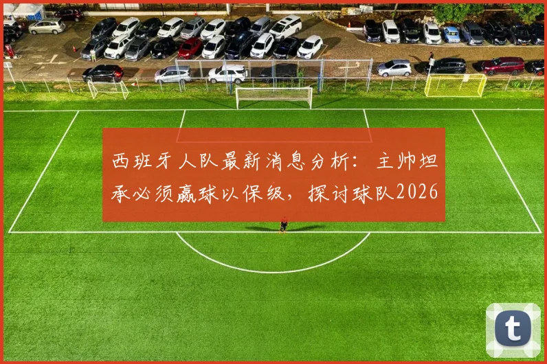西班牙人队最新消息分析：主帅坦承必须赢球以保级，探讨球队2026赛季目标与状态调整